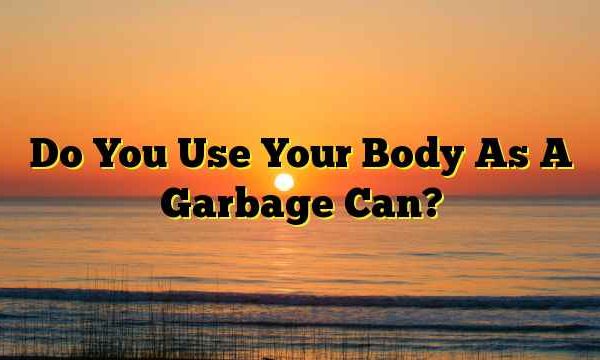 Do You Use Your Body As A Garbage Can?