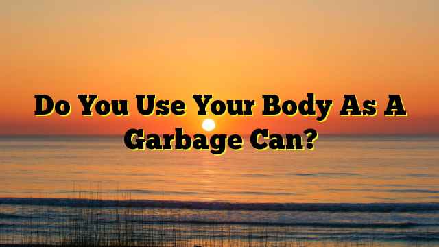 Do You Use Your Body As A Garbage Can?