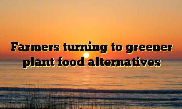 Farmers turning to greener plant food alternatives