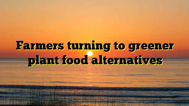 Farmers turning to greener plant food alternatives
