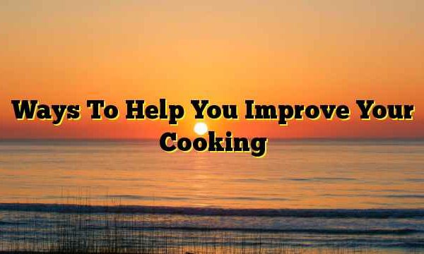 Ways To Help You Improve Your Cooking