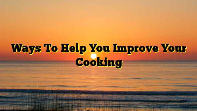 Ways To Help You Improve Your Cooking