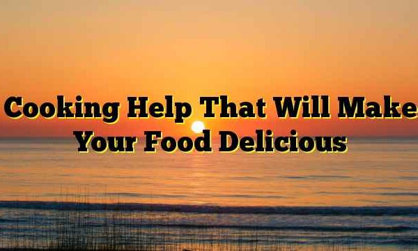 Cooking Help That Will Make Your Food Delicious