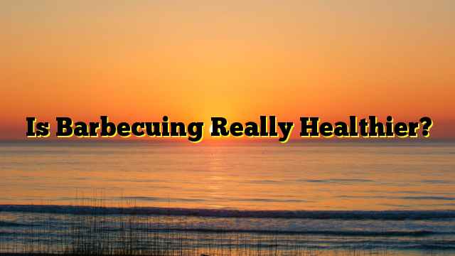 Is Barbecuing Really Healthier?