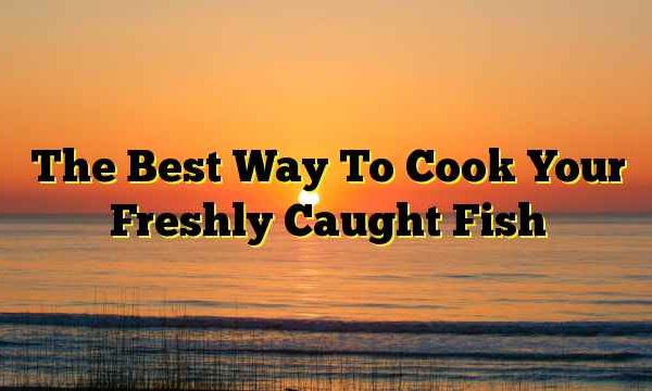 The Best Way To Cook Your Freshly Caught Fish