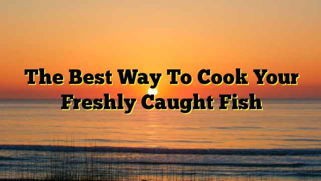 The Best Way To Cook Your Freshly Caught Fish