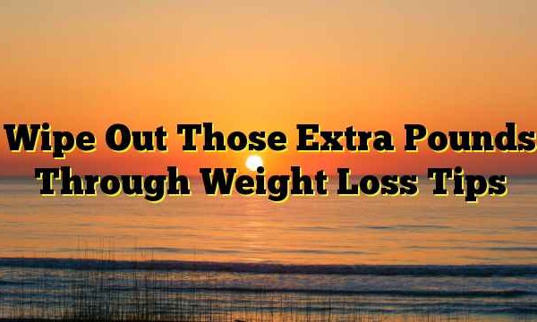 Wipe Out Those Extra Pounds Through Weight Loss Tips