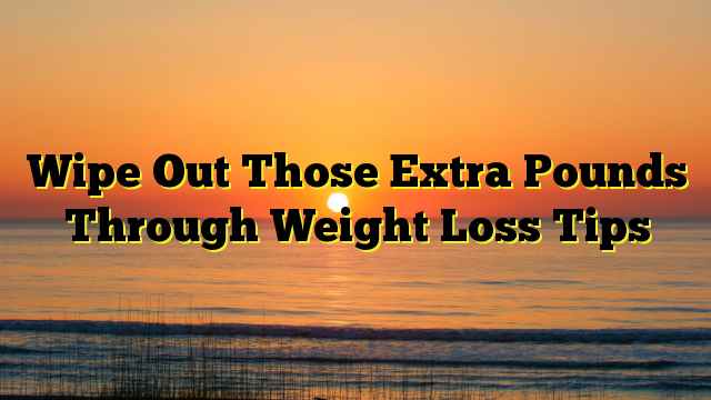 Wipe Out Those Extra Pounds Through Weight Loss Tips