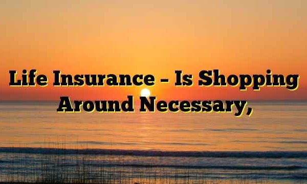 Life Insurance – Is Shopping Around Necessary,