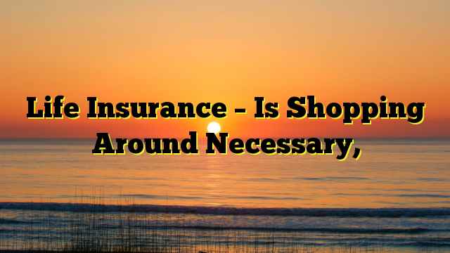 Life Insurance – Is Shopping Around Necessary,