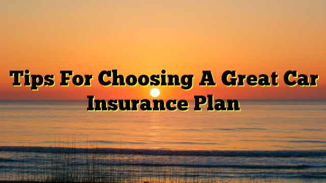 Tips For Choosing A Great Car Insurance Plan