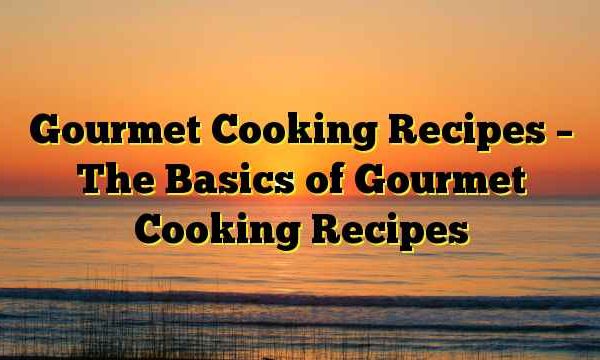 Gourmet Cooking Recipes – The Basics of Gourmet Cooking Recipes