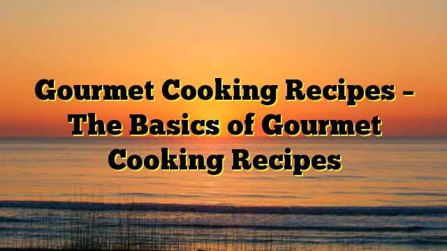 Gourmet Cooking Recipes – The Basics of Gourmet Cooking Recipes