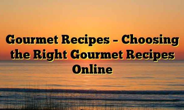 Gourmet Recipes – Choosing the Right Gourmet Recipes Online