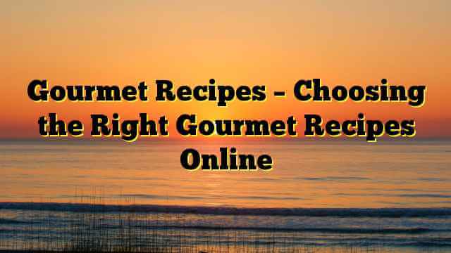 Gourmet Recipes – Choosing the Right Gourmet Recipes Online
