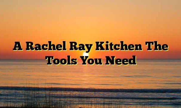 A Rachel Ray Kitchen The Tools You Need