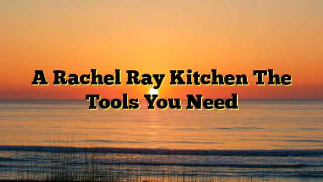 A Rachel Ray Kitchen The Tools You Need