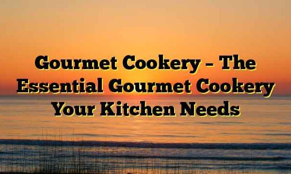 Gourmet Cookery – The Essential Gourmet Cookery Your Kitchen Needs