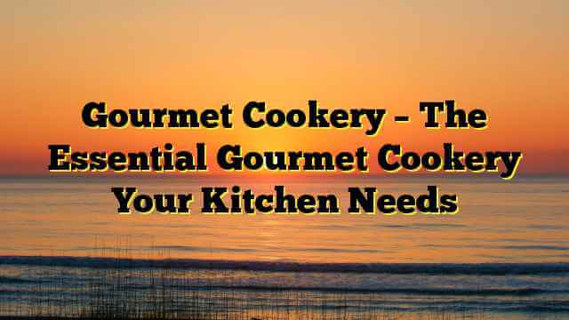 Gourmet Cookery – The Essential Gourmet Cookery Your Kitchen Needs