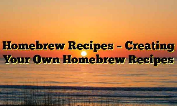 Homebrew Recipes – Creating Your Own Homebrew Recipes