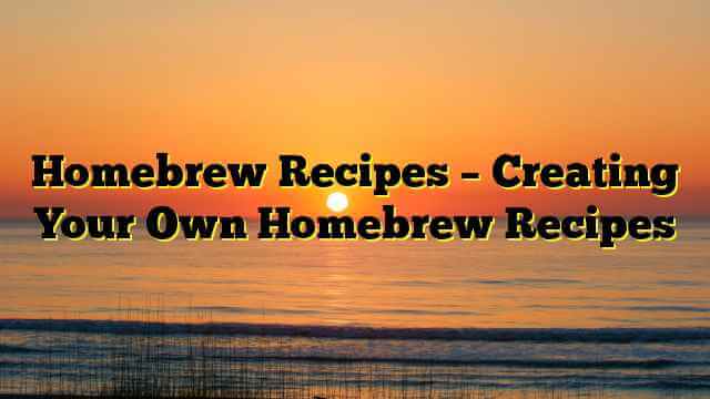 Homebrew Recipes – Creating Your Own Homebrew Recipes