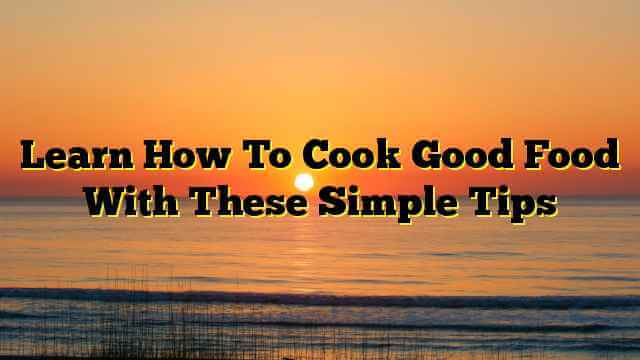 Learn How To Cook Good Food With These Simple Tips